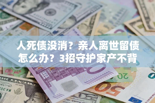 济南人死债没消？亲人离世留债怎么办？3招守护家产不背锅