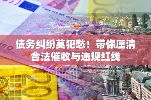 济南债务纠纷莫犯愁！带你厘清合法催收与违规红线