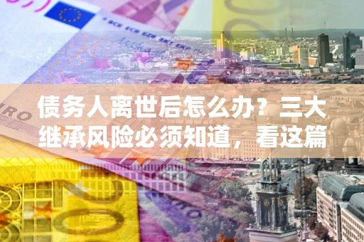 济南债务人离世后怎么办？三大继承风险必须知道，看这篇就够了