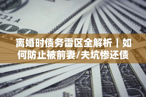 济南离婚时债务雷区全解析｜如何防止被前妻/夫坑惨还债？