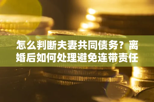 济南怎么判断夫妻共同债务？离婚后如何处理避免连带责任？